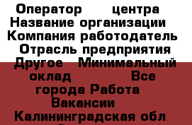 Оператор call-центра › Название организации ­ Компания-работодатель › Отрасль предприятия ­ Другое › Минимальный оклад ­ 15 000 - Все города Работа » Вакансии   . Калининградская обл.,Советск г.